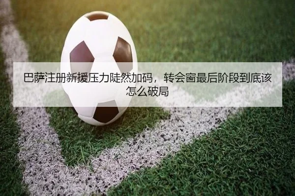 巴萨注册新援压力陡然加码，转会窗最后阶段到底该怎么破局